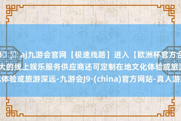 🦄aj九游会官网【极速线路】进入【欧洲杯官方合作网站】华人市场最大的线上娱乐服务供应商还可定制在地文化体验或旅游深远-九游会J9·(china)官方网站-真人游戏第一品牌