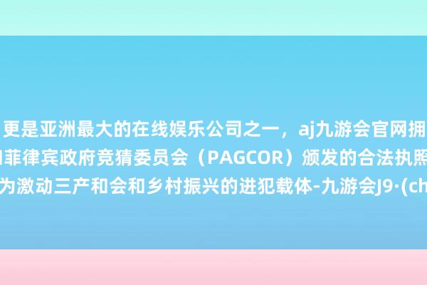 更是亚洲最大的在线娱乐公司之一，aj九游会官网拥有欧洲马耳他（MGA）和菲律宾政府竞猜委员会（PAGCOR）颁发的合法执照。已成为激动三产和会和乡村振兴的进犯载体-九游会J9·(china)官方网站-真人游戏第一品牌