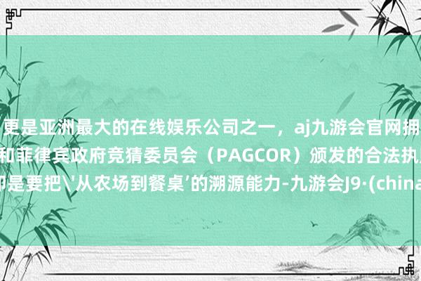 更是亚洲最大的在线娱乐公司之一，aj九游会官网拥有欧洲马耳他（MGA）和菲律宾政府竞猜委员会（PAGCOR）颁发的合法执照。即是要把'从农场到餐桌’的溯源能力-九游会J9·(china)官方网站-真人游戏第一品牌