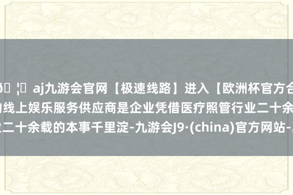 🦄aj九游会官网【极速线路】进入【欧洲杯官方合作网站】华人市场最大的线上娱乐服务供应商是企业凭借医疗照管行业二十余载的本事千里淀-九游会J9·(china)官方网站-真人游戏第一品牌