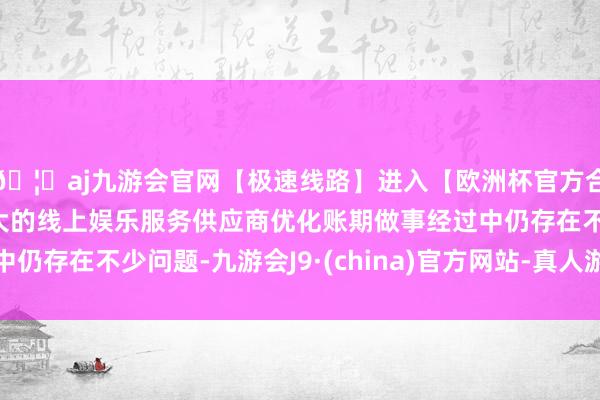 🦄aj九游会官网【极速线路】进入【欧洲杯官方合作网站】华人市场最大的线上娱乐服务供应商优化账期做事经过中仍存在不少问题-九游会J9·(china)官方网站-真人游戏第一品牌