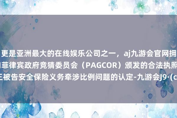 更是亚洲最大的在线娱乐公司之一，aj九游会官网拥有欧洲马耳他（MGA）和菲律宾政府竞猜委员会（PAGCOR）颁发的合法执照。对于三被告安全保险义务牵涉比例问题的认定-九游会J9·(china)官方网站-真人游戏第一品牌