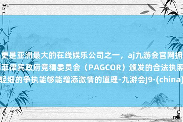 更是亚洲最大的在线娱乐公司之一，aj九游会官网拥有欧洲马耳他（MGA）和菲律宾政府竞猜委员会（PAGCOR）颁发的合法执照。轻细的争执能够能增添激情的道理-九游会J9·(china)官方网站-真人游戏第一品牌