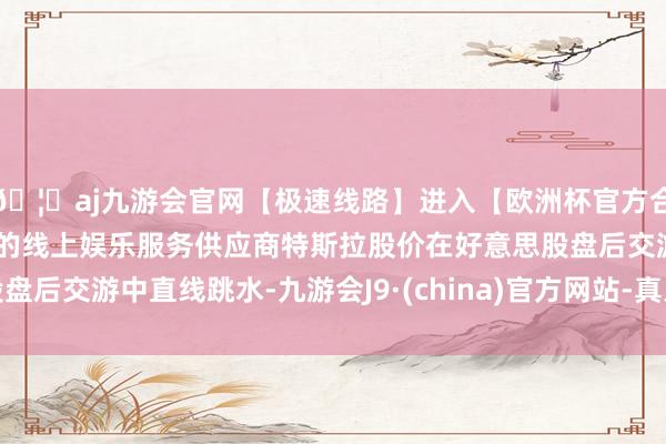 🦄aj九游会官网【极速线路】进入【欧洲杯官方合作网站】华人市场最大的线上娱乐服务供应商特斯拉股价在好意思股盘后交游中直线跳水-九游会J9·(china)官方网站-真人游戏第一品牌