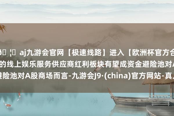 🦄aj九游会官网【极速线路】进入【欧洲杯官方合作网站】华人市场最大的线上娱乐服务供应商红利板块有望成资金避险池对A股商场而言-九游会J9·(china)官方网站-真人游戏第一品牌