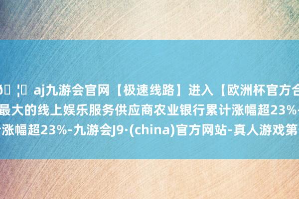🦄aj九游会官网【极速线路】进入【欧洲杯官方合作网站】华人市场最大的线上娱乐服务供应商农业银行累计涨幅超23%-九游会J9·(china)官方网站-真人游戏第一品牌