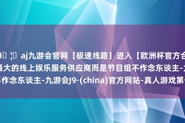 🦄aj九游会官网【极速线路】进入【欧洲杯官方合作网站】华人市场最大的线上娱乐服务供应商而是节目组不作念东谈主-九游会J9·(china)官方网站-真人游戏第一品牌