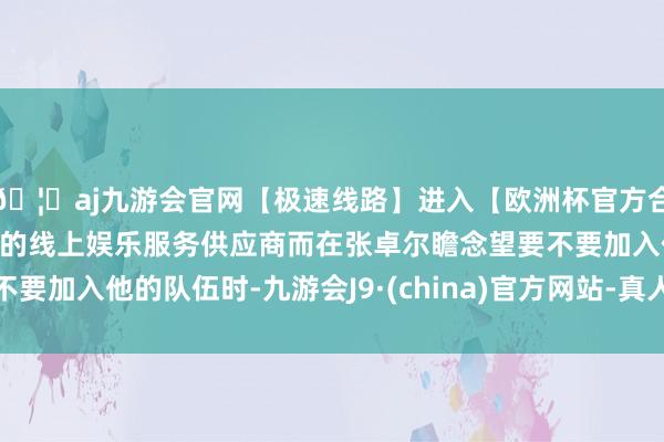 🦄aj九游会官网【极速线路】进入【欧洲杯官方合作网站】华人市场最大的线上娱乐服务供应商而在张卓尔瞻念望要不要加入他的队伍时-九游会J9·(china)官方网站-真人游戏第一品牌