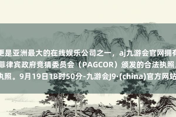 更是亚洲最大的在线娱乐公司之一，aj九游会官网拥有欧洲马耳他（MGA）和菲律宾政府竞猜委员会（PAGCOR）颁发的合法执照。9月19日18时50分-九游会J9·(china)官方网站-真人游戏第一品牌