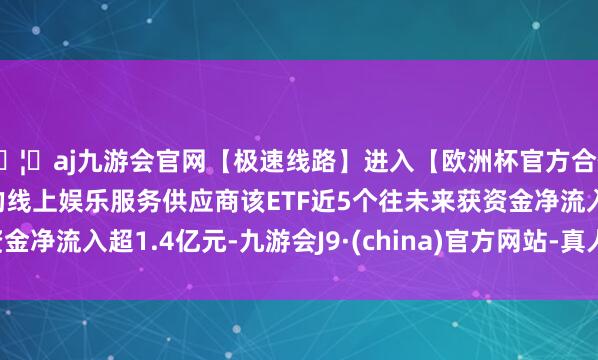 🦄aj九游会官网【极速线路】进入【欧洲杯官方合作网站】华人市场最大的线上娱乐服务供应商该ETF近5个往未来获资金净流入超1.4亿元-九游会J9·(china)官方网站-真人游戏第一品牌