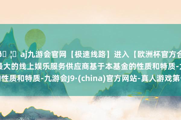 🦄aj九游会官网【极速线路】进入【欧洲杯官方合作网站】华人市场最大的线上娱乐服务供应商基于本基金的性质和特质-九游会J9·(china)官方网站-真人游戏第一品牌