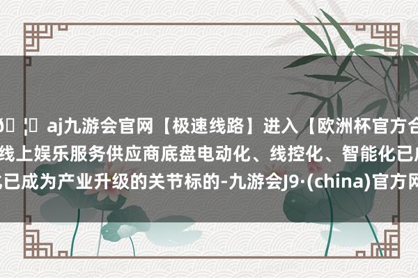 🦄aj九游会官网【极速线路】进入【欧洲杯官方合作网站】华人市场最大的线上娱乐服务供应商底盘电动化、线控化、智能化已成为产业升级的关节标的-九游会J9·(china)官方网站-真人游戏第一品牌