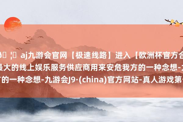 🦄aj九游会官网【极速线路】进入【欧洲杯官方合作网站】华人市场最大的线上娱乐服务供应商用来安危我方的一种念想-九游会J9·(china)官方网站-真人游戏第一品牌