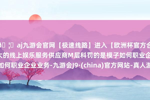 🦄aj九游会官网【极速线路】进入【欧洲杯官方合作网站】华人市场最大的线上娱乐服务供应商M层科罚的是模子如何职业企业业务-九游会J9·(china)官方网站-真人游戏第一品牌