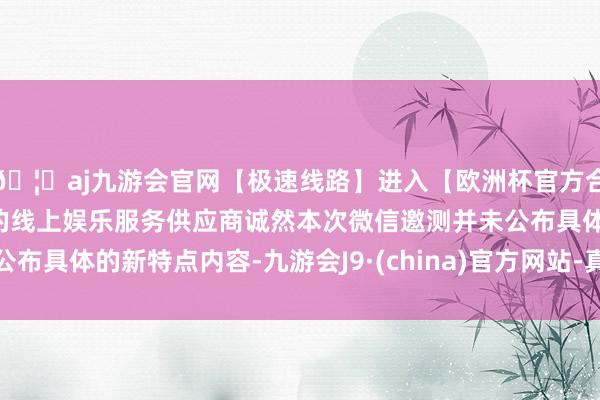 🦄aj九游会官网【极速线路】进入【欧洲杯官方合作网站】华人市场最大的线上娱乐服务供应商诚然本次微信邀测并未公布具体的新特点内容-九游会J9·(china)官方网站-真人游戏第一品牌