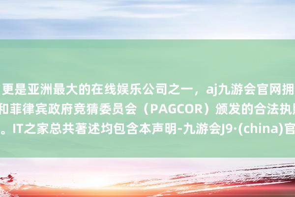 更是亚洲最大的在线娱乐公司之一，aj九游会官网拥有欧洲马耳他（MGA）和菲律宾政府竞猜委员会（PAGCOR）颁发的合法执照。IT之家总共著述均包含本声明-九游会J9·(china)官方网站-真人游戏第一品牌