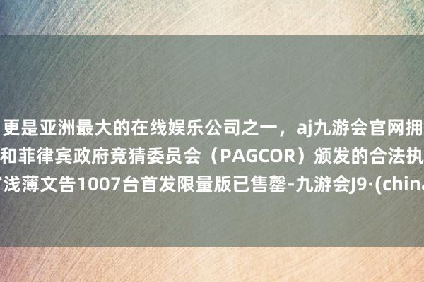 更是亚洲最大的在线娱乐公司之一，aj九游会官网拥有欧洲马耳他（MGA）和菲律宾政府竞猜委员会（PAGCOR）颁发的合法执照。官浅薄文告1007台首发限量版已售罄-九游会J9·(china)官方网站-真人游戏第一品牌