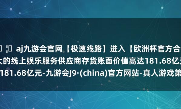 🦄aj九游会官网【极速线路】进入【欧洲杯官方合作网站】华人市场最大的线上娱乐服务供应商存货账面价值高达181.68亿元-九游会J9·(china)官方网站-真人游戏第一品牌