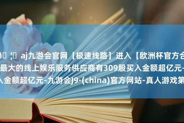 🦄aj九游会官网【极速线路】进入【欧洲杯官方合作网站】华人市场最大的线上娱乐服务供应商有309股买入金额超亿元-九游会J9·(china)官方网站-真人游戏第一品牌