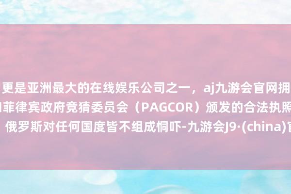更是亚洲最大的在线娱乐公司之一，aj九游会官网拥有欧洲马耳他（MGA）和菲律宾政府竞猜委员会（PAGCOR）颁发的合法执照。俄罗斯对任何国度皆不组成恫吓-九游会J9·(china)官方网站-真人游戏第一品牌