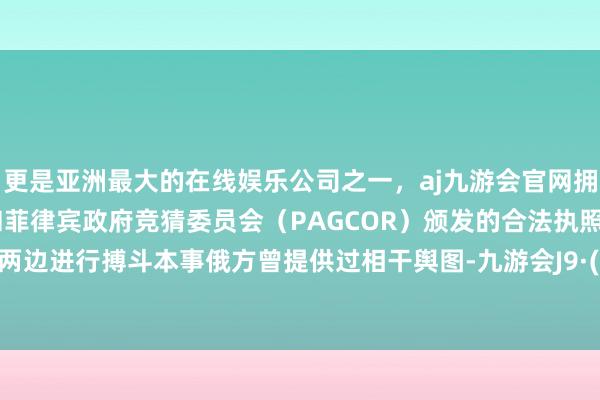 更是亚洲最大的在线娱乐公司之一，aj九游会官网拥有欧洲马耳他（MGA）和菲律宾政府竞猜委员会（PAGCOR）颁发的合法执照。但此前两边进行搏斗本事俄方曾提供过相干舆图-九游会J9·(china)官方网站-真人游戏第一品牌