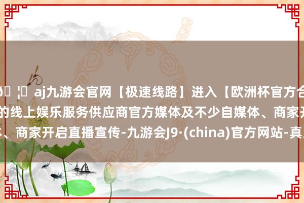 🦄aj九游会官网【极速线路】进入【欧洲杯官方合作网站】华人市场最大的线上娱乐服务供应商官方媒体及不少自媒体、商家开启直播宣传-九游会J9·(china)官方网站-真人游戏第一品牌