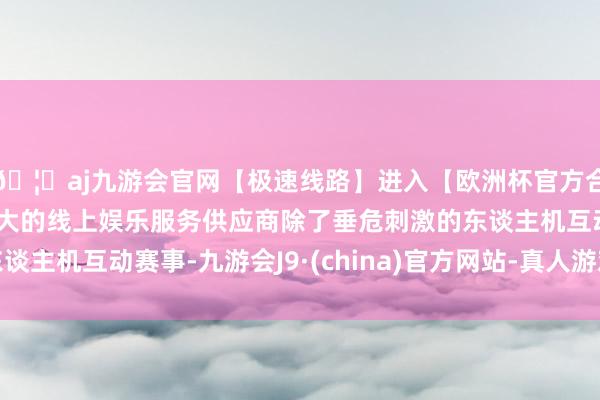 🦄aj九游会官网【极速线路】进入【欧洲杯官方合作网站】华人市场最大的线上娱乐服务供应商除了垂危刺激的东谈主机互动赛事-九游会J9·(china)官方网站-真人游戏第一品牌