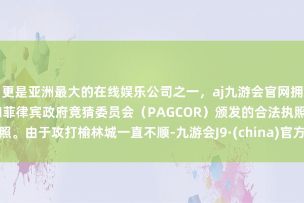 更是亚洲最大的在线娱乐公司之一，aj九游会官网拥有欧洲马耳他（MGA）和菲律宾政府竞猜委员会（PAGCOR）颁发的合法执照。由于攻打榆林城一直不顺-九游会J9·(china)官方网站-真人游戏第一品牌