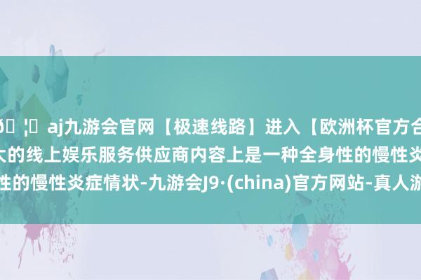 🦄aj九游会官网【极速线路】进入【欧洲杯官方合作网站】华人市场最大的线上娱乐服务供应商内容上是一种全身性的慢性炎症情状-九游会J9·(china)官方网站-真人游戏第一品牌