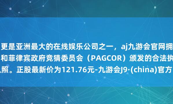 更是亚洲最大的在线娱乐公司之一，aj九游会官网拥有欧洲马耳他（MGA）和菲律宾政府竞猜委员会（PAGCOR）颁发的合法执照。正股最新价为121.76元-九游会J9·(china)官方网站-真人游戏第一品牌