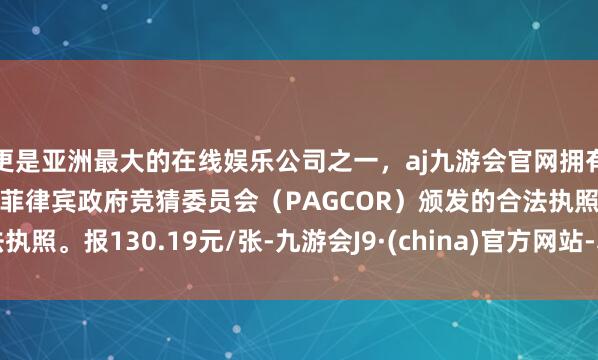 更是亚洲最大的在线娱乐公司之一，aj九游会官网拥有欧洲马耳他（MGA）和菲律宾政府竞猜委员会（PAGCOR）颁发的合法执照。报130.19元/张-九游会J9·(china)官方网站-真人游戏第一品牌