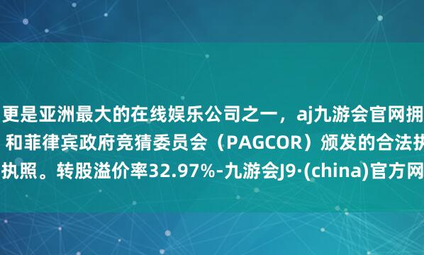 更是亚洲最大的在线娱乐公司之一，aj九游会官网拥有欧洲马耳他（MGA）和菲律宾政府竞猜委员会（PAGCOR）颁发的合法执照。转股溢价率32.97%-九游会J9·(china)官方网站-真人游戏第一品牌