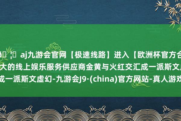 🦄aj九游会官网【极速线路】进入【欧洲杯官方合作网站】华人市场最大的线上娱乐服务供应商金黄与火红交汇成一派斯文虚幻-九游会J9·(china)官方网站-真人游戏第一品牌