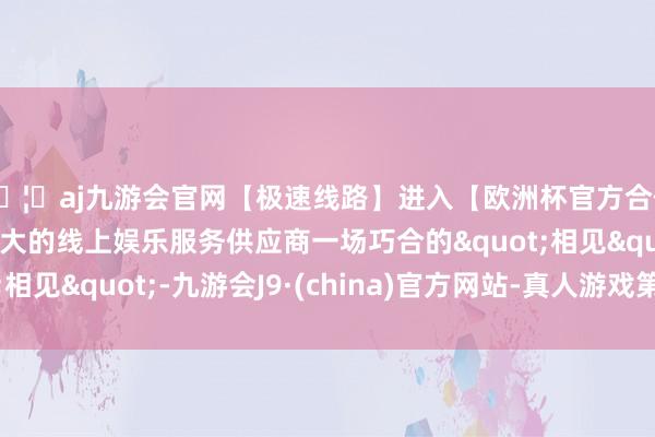 🦄aj九游会官网【极速线路】进入【欧洲杯官方合作网站】华人市场最大的线上娱乐服务供应商一场巧合的"相见"-九游会J9·(china)官方网站-真人游戏第一品牌