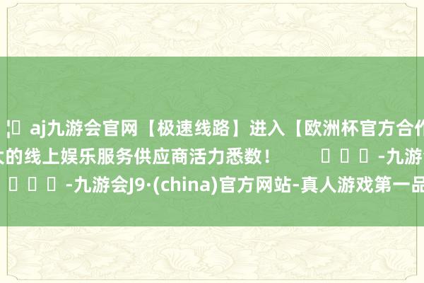 🦄aj九游会官网【极速线路】进入【欧洲杯官方合作网站】华人市场最大的线上娱乐服务供应商活力悉数！        			-九游会J9·(china)官方网站-真人游戏第一品牌