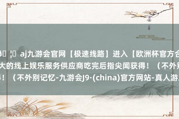 🦄aj九游会官网【极速线路】进入【欧洲杯官方合作网站】华人市场最大的线上娱乐服务供应商吃完后指尖闻获得！（不外别记忆-九游会J9·(china)官方网站-真人游戏第一品牌