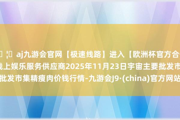 🦄aj九游会官网【极速线路】进入【欧洲杯官方合作网站】华人市场最大的线上娱乐服务供应商2025年11月23日宇宙主要批发市集精瘦肉价钱行情-九游会J9·(china)官方网站-真人游戏第一品牌
