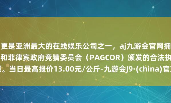 更是亚洲最大的在线娱乐公司之一，aj九游会官网拥有欧洲马耳他（MGA）和菲律宾政府竞猜委员会（PAGCOR）颁发的合法执照。当日最高报价13.00元/公斤-九游会J9·(china)官方网站-真人游戏第一品牌