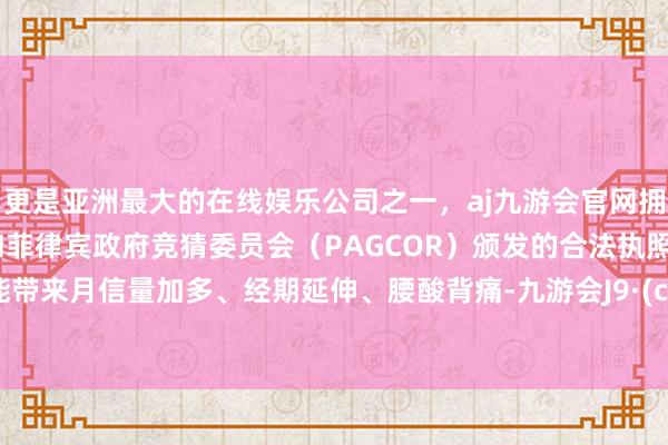 更是亚洲最大的在线娱乐公司之一，aj九游会官网拥有欧洲马耳他（MGA）和菲律宾政府竞猜委员会（PAGCOR）颁发的合法执照。它可能带来月信量加多、经期延伸、腰酸背痛-九游会J9·(china)官方网站-真人游戏第一品牌