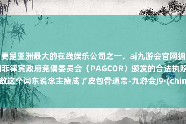更是亚洲最大的在线娱乐公司之一，aj九游会官网拥有欧洲马耳他（MGA）和菲律宾政府竞猜委员会（PAGCOR）颁发的合法执照。扫数这个词东说念主瘦成了皮包骨通常-九游会J9·(china)官方网站-真人游戏第一品牌