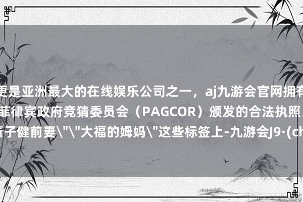 更是亚洲最大的在线娱乐公司之一，aj九游会官网拥有欧洲马耳他（MGA）和菲律宾政府竞猜委员会（PAGCOR）颁发的合法执照。或者＂董子健前妻＂＂大福的姆妈＂这些标签上-九游会J9·(china)官方网站-真人游戏第一品牌