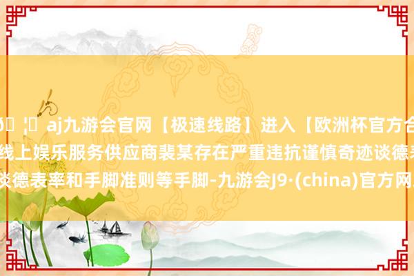 🦄aj九游会官网【极速线路】进入【欧洲杯官方合作网站】华人市场最大的线上娱乐服务供应商裴某存在严重违抗谨慎奇迹谈德表率和手脚准则等手脚-九游会J9·(china)官方网站-真人游戏第一品牌