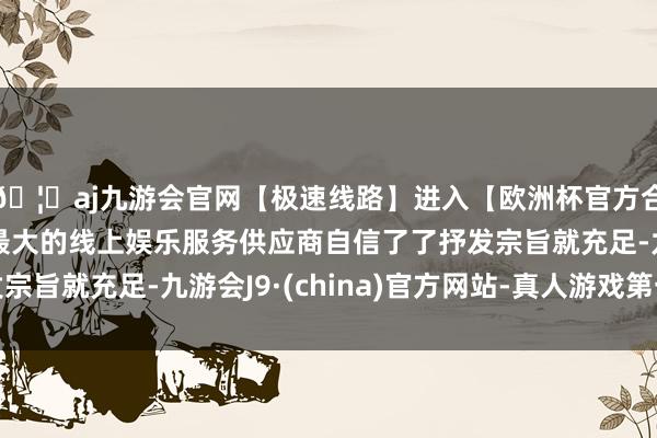 🦄aj九游会官网【极速线路】进入【欧洲杯官方合作网站】华人市场最大的线上娱乐服务供应商自信了了抒发宗旨就充足-九游会J9·(china)官方网站-真人游戏第一品牌