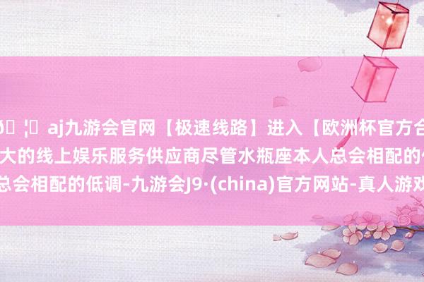 🦄aj九游会官网【极速线路】进入【欧洲杯官方合作网站】华人市场最大的线上娱乐服务供应商尽管水瓶座本人总会相配的低调-九游会J9·(china)官方网站-真人游戏第一品牌