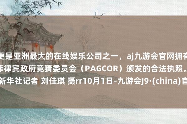 更是亚洲最大的在线娱乐公司之一，aj九游会官网拥有欧洲马耳他（MGA）和菲律宾政府竞猜委员会（PAGCOR）颁发的合法执照。r新华社记者 刘佳琪 摄rr10月1日-九游会J9·(china)官方网站-真人游戏第一品牌