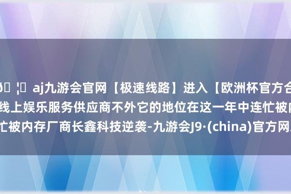 🦄aj九游会官网【极速线路】进入【欧洲杯官方合作网站】华人市场最大的线上娱乐服务供应商不外它的地位在这一年中连忙被内存厂商长鑫科技逆袭-九游会J9·(china)官方网站-真人游戏第一品牌
