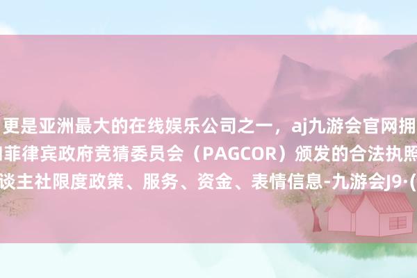 更是亚洲最大的在线娱乐公司之一，aj九游会官网拥有欧洲马耳他（MGA）和菲律宾政府竞猜委员会（PAGCOR）颁发的合法执照。集成东谈主社限度政策、服务、资金、表情信息-九游会J9·(china)官方网站-真人游戏第一品牌