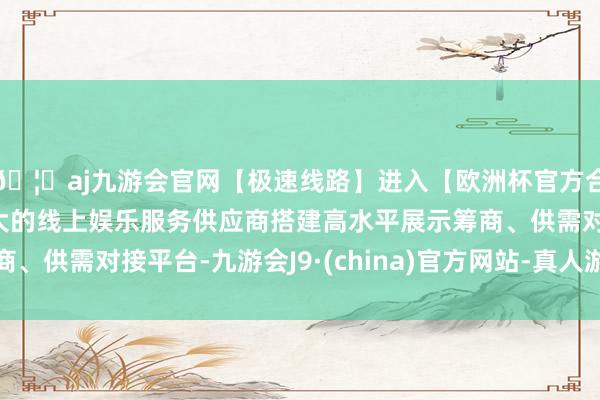 🦄aj九游会官网【极速线路】进入【欧洲杯官方合作网站】华人市场最大的线上娱乐服务供应商搭建高水平展示筹商、供需对接平台-九游会J9·(china)官方网站-真人游戏第一品牌