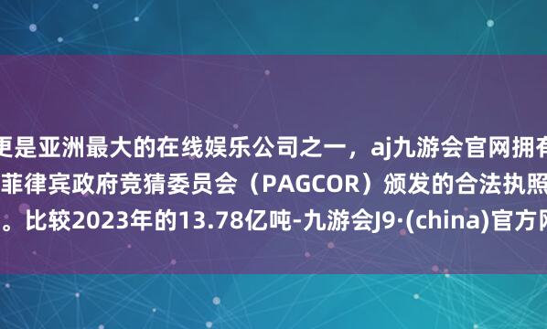 更是亚洲最大的在线娱乐公司之一，aj九游会官网拥有欧洲马耳他（MGA）和菲律宾政府竞猜委员会（PAGCOR）颁发的合法执照。比较2023年的13.78亿吨-九游会J9·(china)官方网站-真人游戏第一品牌