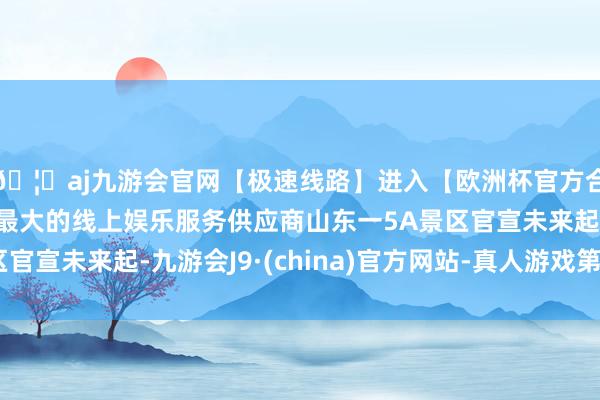 🦄aj九游会官网【极速线路】进入【欧洲杯官方合作网站】华人市场最大的线上娱乐服务供应商山东一5A景区官宣未来起-九游会J9·(china)官方网站-真人游戏第一品牌